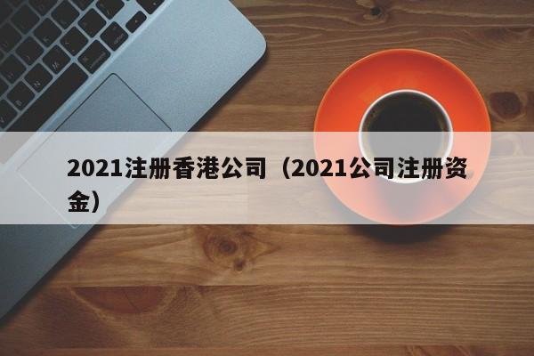 2021注册香港公司（2021公司注册资金）