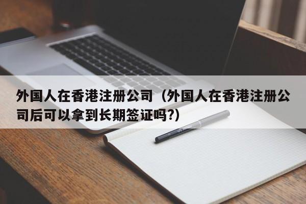 外国人在香港注册公司（外国人在香港注册公司后可以拿到长期签证吗?）