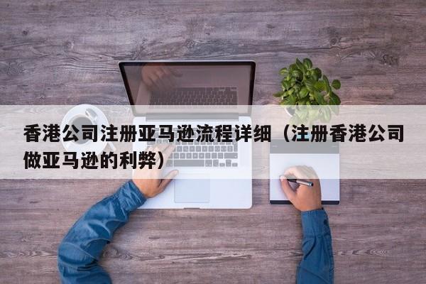 香港公司注册亚马逊流程详细（注册香港公司做亚马逊的利弊）