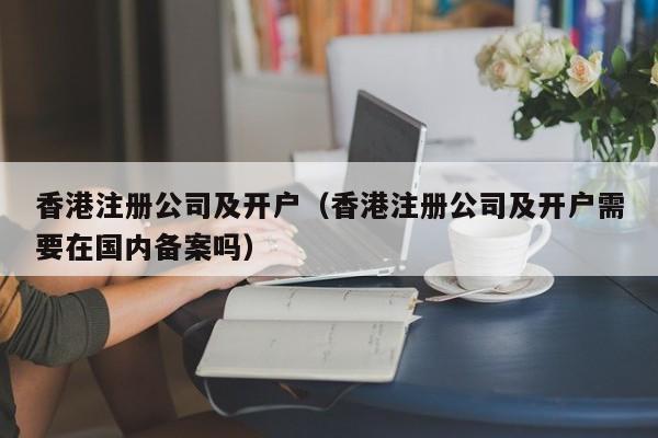 香港注册公司及开户（香港注册公司及开户需要在国内备案吗）