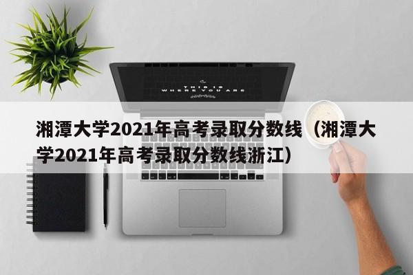 湘潭大学2021年高考录取分数线（湘潭大学2021年高考录取分数线浙江）