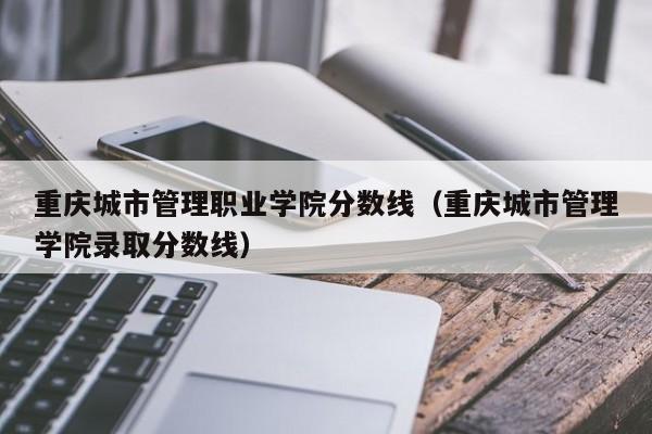 重庆城市管理职业学院分数线（重庆城市管理学院录取分数线）