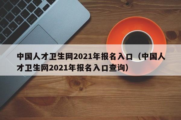 中国人才卫生网2021年报名入口（中国人才卫生网2021年报名入口查询）