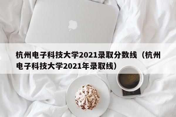 杭州电子科技大学2021录取分数线（杭州电子科技大学2021年录取线）