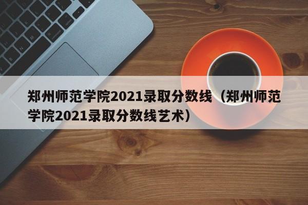 郑州师范学院2021录取分数线（郑州师范学院2021录取分数线艺术）