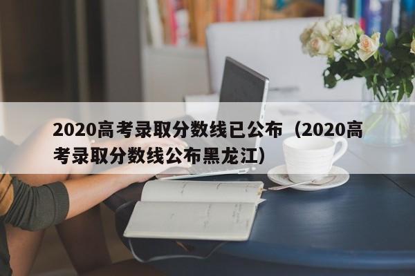 2020高考录取分数线已公布（2020高考录取分数线公布黑龙江）