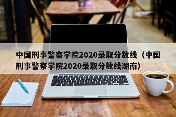 中国刑事警察学院2020录取分数线（中国刑事警察学院2020录取分数线湖南）
