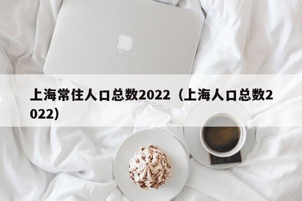 上海常住人口总数2022（上海人口总数2022）