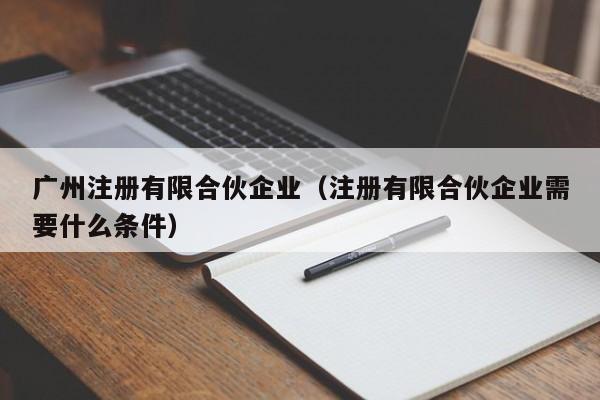 广州注册有限合伙企业（注册有限合伙企业需要什么条件）