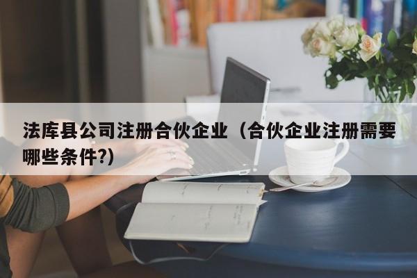 法库县公司注册合伙企业（合伙企业注册需要哪些条件?）