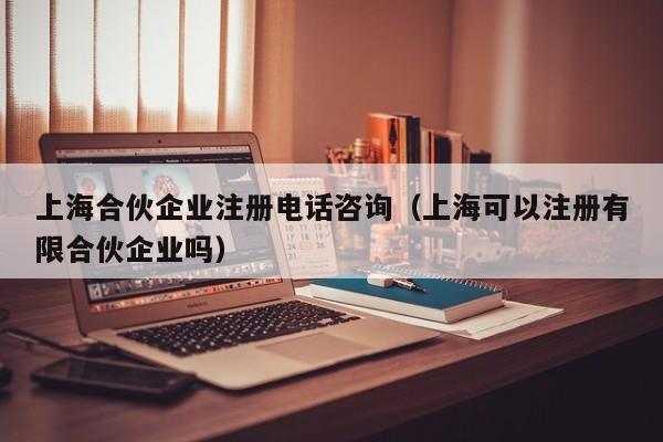 上海合伙企业注册电话咨询（上海可以注册有限合伙企业吗）