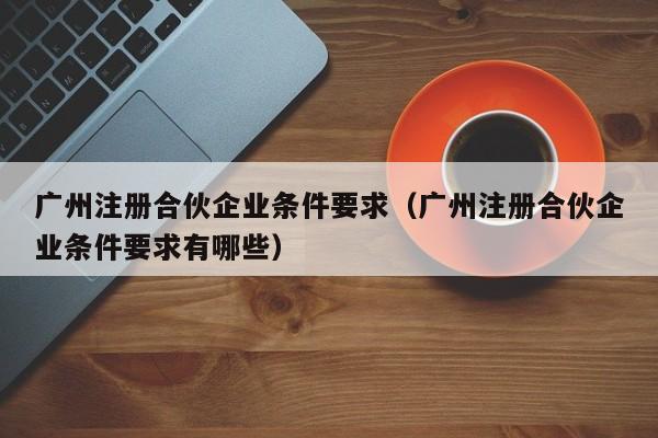 广州注册合伙企业条件要求（广州注册合伙企业条件要求有哪些）