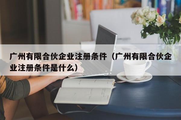 广州有限合伙企业注册条件（广州有限合伙企业注册条件是什么）